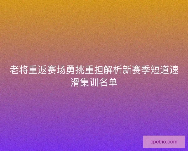 老将重返赛场勇挑重担解析新赛季短道速滑集训名单 老将重返赛场勇挑重担解析新赛季短道速滑集训名单