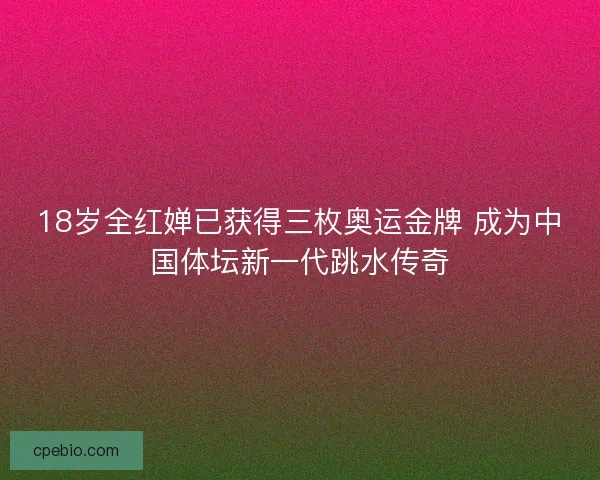 18岁全红婵已获得三枚奥运金牌 成为中国体坛新一代跳水传奇