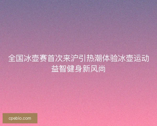 全国冰壶赛首次来沪引热潮体验冰壶运动益智健身新风尚 全国冰壶赛首次来沪引热潮体验冰壶运动益智健身新风尚