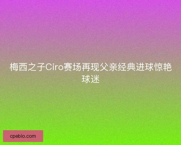 梅西之子Ciro赛场再现父亲经典进球惊艳球迷