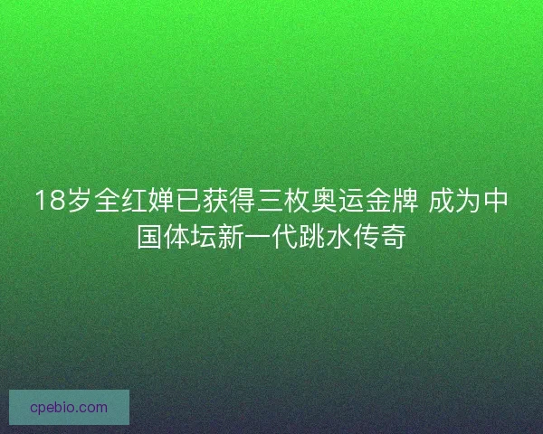 18岁全红婵已获得三枚奥运金牌 成为中国体坛新一代跳水传奇