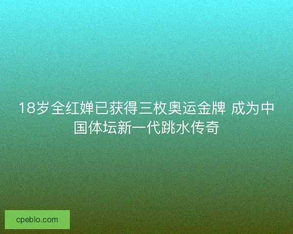 18岁全红婵已获得三枚奥运金牌 成为中国体坛新一代跳水传奇